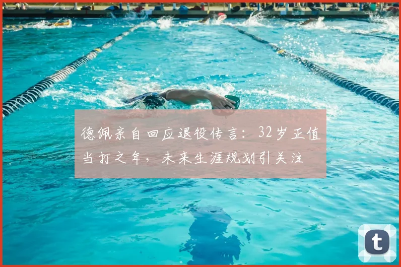 德佩亲自回应退役传言：32岁正值当打之年，未来生涯规划引关注
