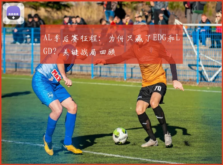 AL季后赛征程：为何只赢了EDG和LGD？关键战局回顾