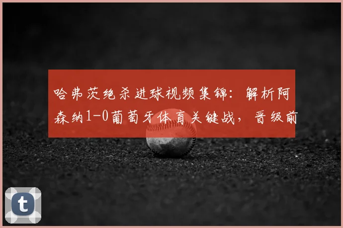 哈弗茨绝杀进球视频集锦：解析阿森纳1-0葡萄牙体育关键战，晋级前景与战术复盘
