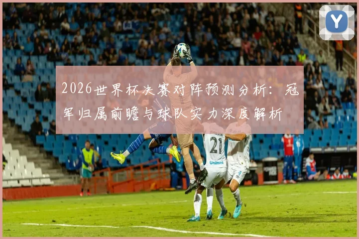 2026世界杯决赛对阵预测分析：冠军归属前瞻与球队实力深度解析
