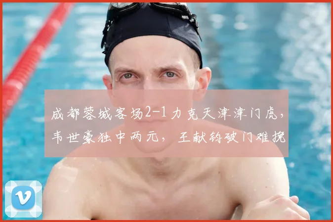 成都蓉城客场2-1力克天津津门虎，韦世豪独中两元，王献钧破门难挽败局