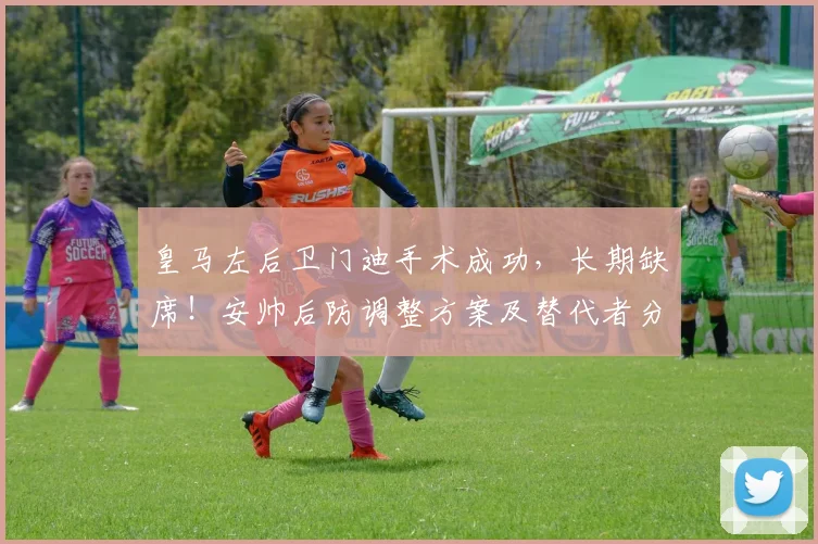 皇马左后卫门迪手术成功，长期缺席！安帅后防调整方案及替代者分析