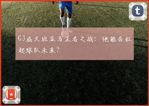 G3成文班亚马正名之战:他能否扛起球队未来?