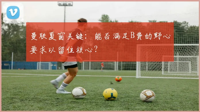 曼联夏窗关键：能否满足B费的野心要求以留住核心？