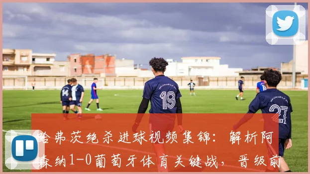 哈弗茨绝杀进球视频集锦：解析阿森纳1-0葡萄牙体育关键战，晋级前景与战术复盘