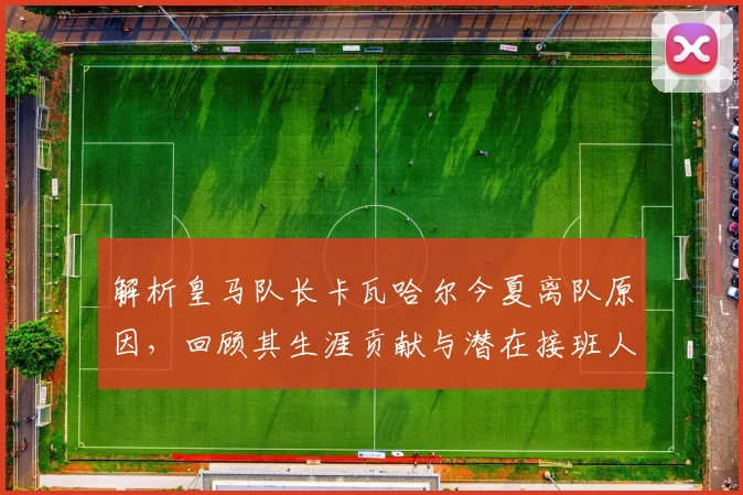 解析皇马队长卡瓦哈尔今夏离队原因，回顾其生涯贡献与潜在接班人