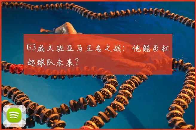 G3成文班亚马正名之战:他能否扛起球队未来?