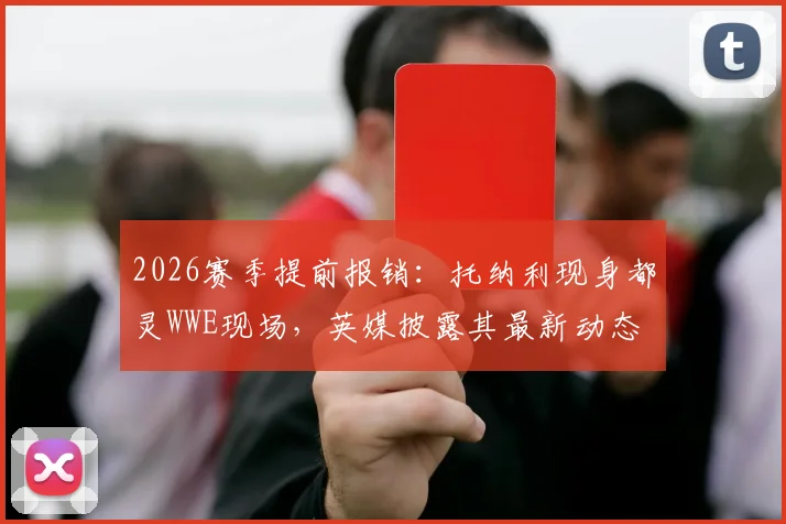 2026赛季提前报销：托纳利现身都灵WWE现场，英媒披露其最新动态