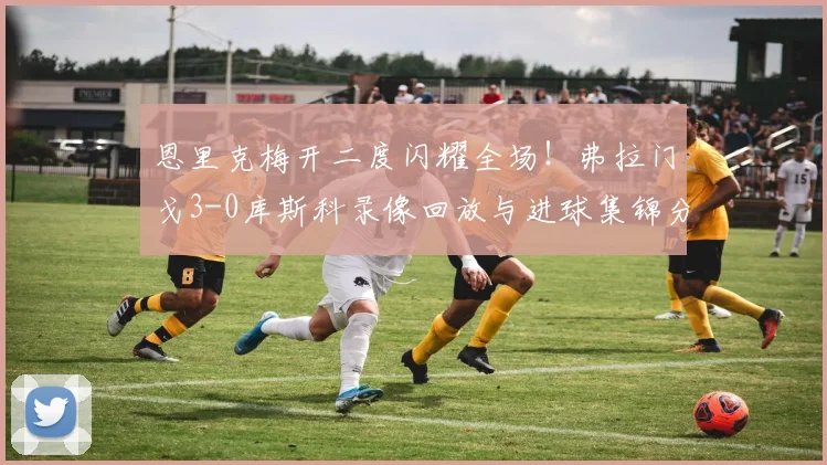 恩里克梅开二度闪耀全场！弗拉门戈3-0库斯科录像回放与进球集锦分析