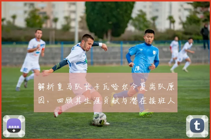 解析皇马队长卡瓦哈尔今夏离队原因，回顾其生涯贡献与潜在接班人