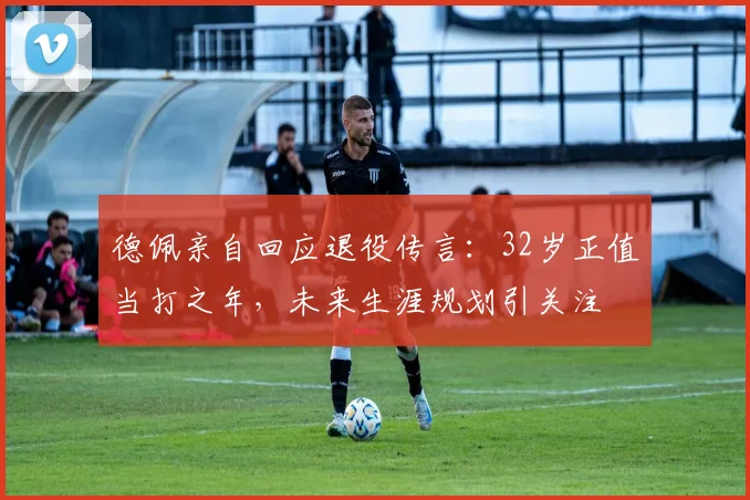 德佩亲自回应退役传言：32岁正值当打之年，未来生涯规划引关注